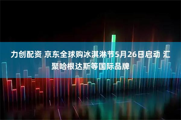 力创配资 京东全球购冰淇淋节5月26日启动 汇聚哈根达斯等国际品牌