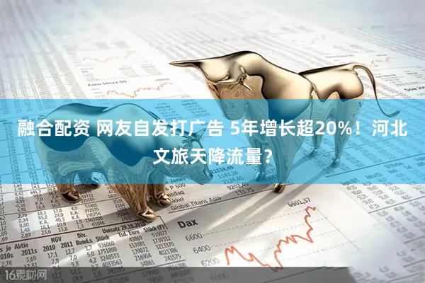 融合配资 网友自发打广告 5年增长超20%！河北文旅天降流量？