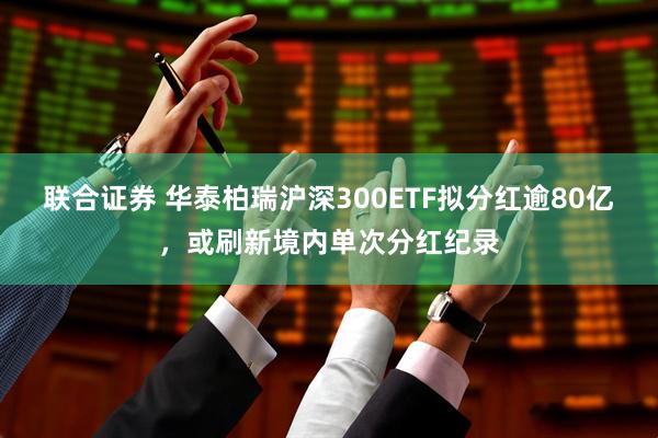 联合证券 华泰柏瑞沪深300ETF拟分红逾80亿，或刷新境内单次分红纪录