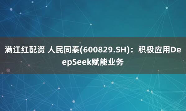 满江红配资 人民同泰(600829.SH)：积极应用DeepSeek赋能业务