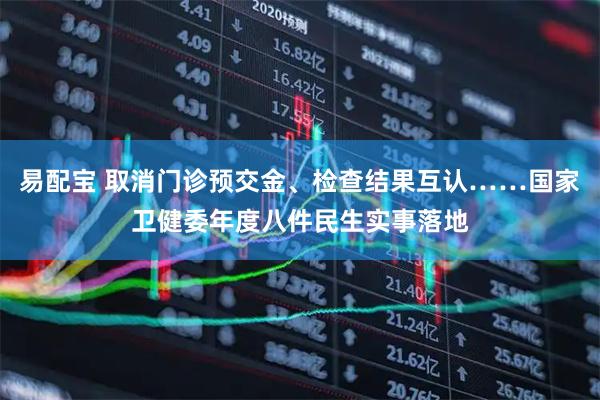 易配宝 取消门诊预交金、检查结果互认……国家卫健委年度八件民生实事落地