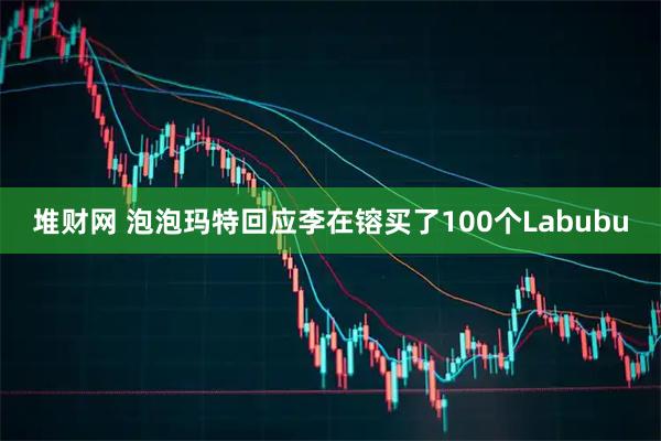堆财网 泡泡玛特回应李在镕买了100个Labubu