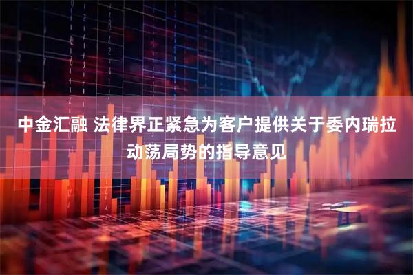 中金汇融 法律界正紧急为客户提供关于委内瑞拉动荡局势的指导意见