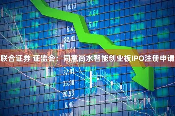 联合证券 证监会：同意尚水智能创业板IPO注册申请