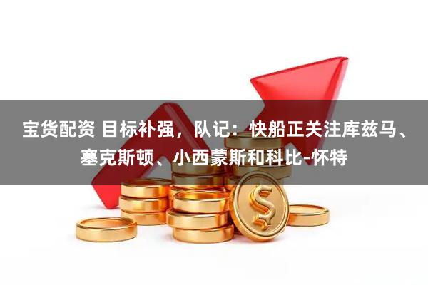 宝货配资 目标补强，队记：快船正关注库兹马、塞克斯顿、小西蒙斯和科比-怀特