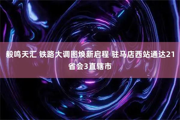 毅鸣天汇 铁路大调图焕新启程 驻马店西站通达21省会3直辖市