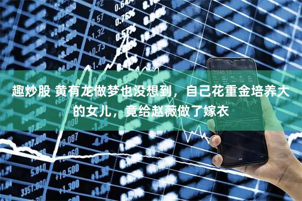 趣炒股 黄有龙做梦也没想到，自己花重金培养大的女儿，竟给赵薇做了嫁衣