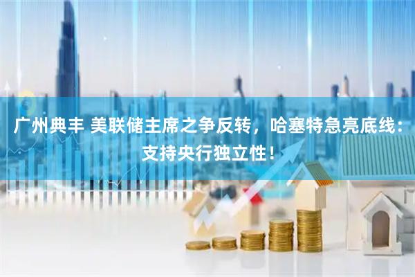 广州典丰 美联储主席之争反转，哈塞特急亮底线：支持央行独立性！