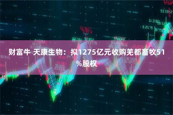 财富牛 天康生物：拟1275亿元收购羌都畜牧51%股权