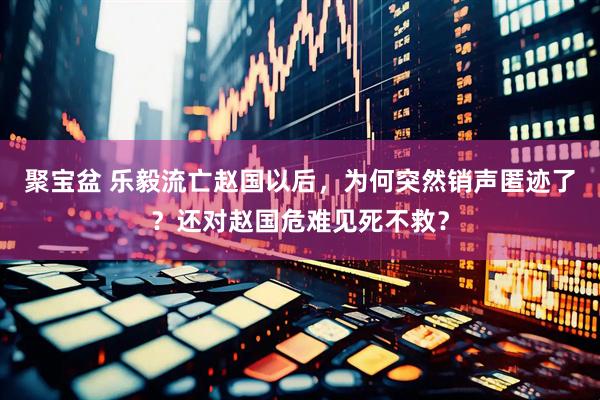 聚宝盆 乐毅流亡赵国以后，为何突然销声匿迹了？还对赵国危难见死不救？