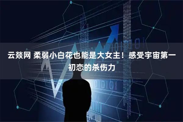云燚网 柔弱小白花也能是大女主！感受宇宙第一初恋的杀伤力
