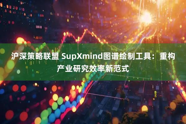 沪深策略联盟 SupXmind图谱绘制工具：重构产业研究效率新范式