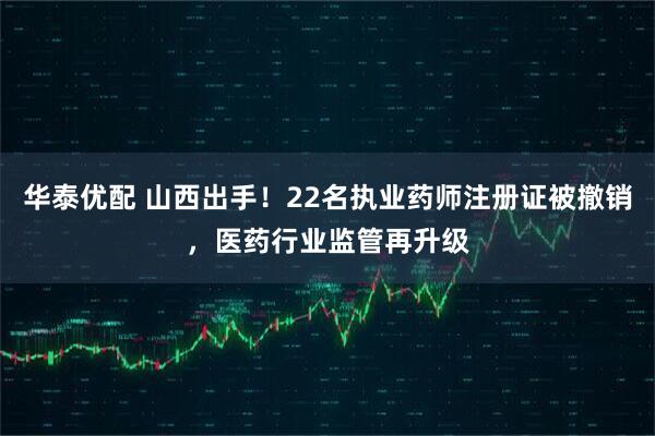华泰优配 山西出手！22名执业药师注册证被撤销，医药行业监管再升级