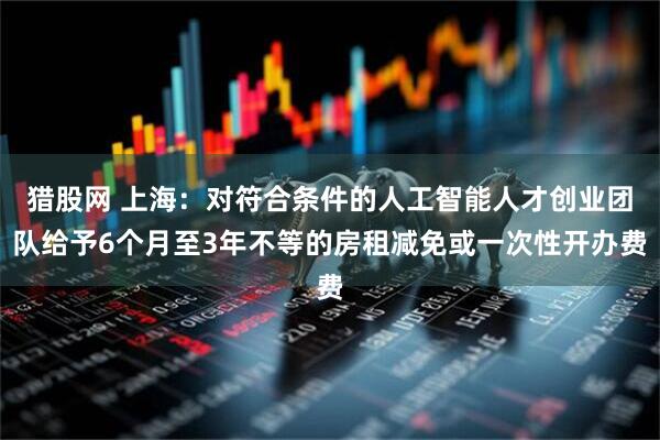猎股网 上海：对符合条件的人工智能人才创业团队给予6个月至3年不等的房租减免或一次性开办费