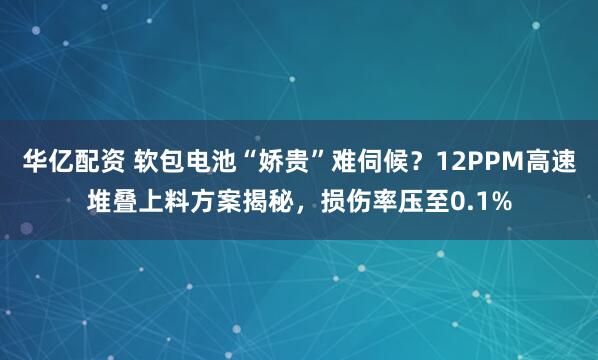 华亿配资 软包电池“娇贵”难伺候？12PPM高速堆叠上料方案揭秘，损伤率压至0.1%