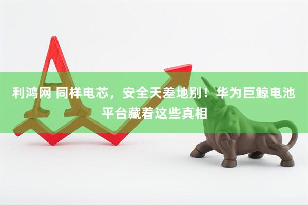 利鸿网 同样电芯，安全天差地别！华为巨鲸电池平台藏着这些真相